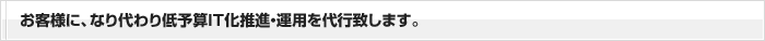 お客様に、なり代わり低予算ＩＴ化推進・運用を代行致します。