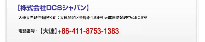 上海大希軟件有限公司 ： 上海市長寧区興義路8号 万都中心2014B 大連大希軟件有限公司 ： 大連開発区金馬路128号 祐瑪国際金融中心6F 電話番号 : 【東京】03-3254-3006【上海】+86-21-3310-3535【大連】+86-411-8753-1383