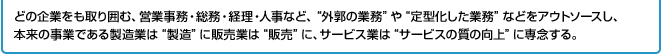 どの企業をも取り囲む、営業事務・総務・経理・人事など、“外郭の業務”や“定型化した業務”などをアウトソースし、本来の事業である製造業は“製造”に販売業は“販売”に、サービス業は“サービスの質の向上”に専念する。