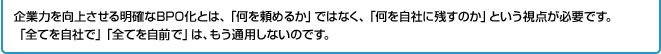 企業力を向上させる明確なBPO化とは、「何を頼めるか」ではなく、「何を自社に残すのか」という視点が必要です。「全てを自社で」「全てを自前で」は、もう通用しないのです。