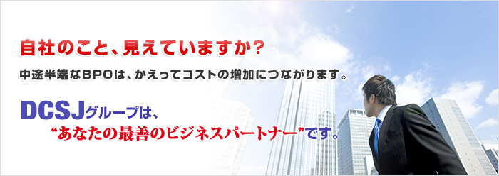 自社のこと、見えていますか？中途半端なＢＰＯは、かえってコストの増加につながります。DCSJグループは、“あなたの最善のビジネスパートナー”です。