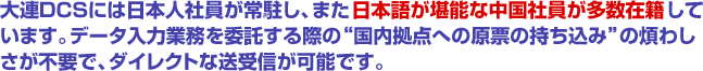 大連ＤＣＳには日本人社員が常駐し、また日本語が堪能な中国社員が多数在籍しています。データ入力業務を委託する際の“国内拠点への原票の持ち込み”の煩わしさが不要で、ダイレクトな送受信が可能です。